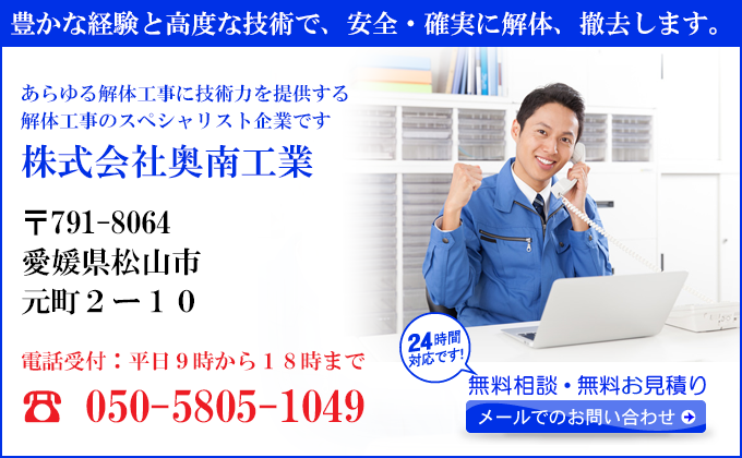 豊かな経験と高度な技術で、安全・確実に解体、撤去します。
あらゆる解体工事に技術力を提供する
解体工事のスペシャリスト企業です
株式会社奥南工業
〒791-8064
愛媛県松山市
元町２ー１０
電話受付：平日９時から１８時まで
050-5805-1049
24時間対応です！
無料相談・無料お見積り
メールでのお問い合わせ