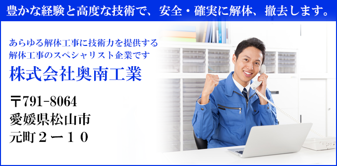 豊かな経験と高度な技術で、安全・確実に解体、撤去します。
あらゆる解体工事に技術力を提供する
解体工事のスペシャリスト企業です
株式会社奥南工業
〒791-8064
愛媛県松山市
元町２ー１０